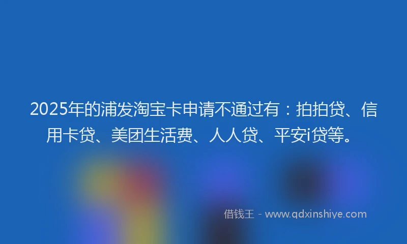2025年的浦发淘宝卡申请不通过有：拍拍贷、信用卡贷、美团生活费、人人贷、平安i贷等。