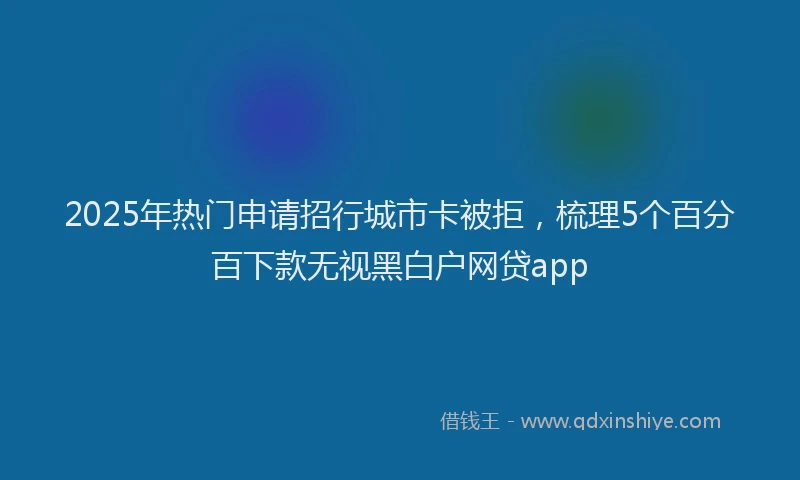 2025年热门申请招行城市卡被拒，梳理5个百分百下款无视黑白户网贷app