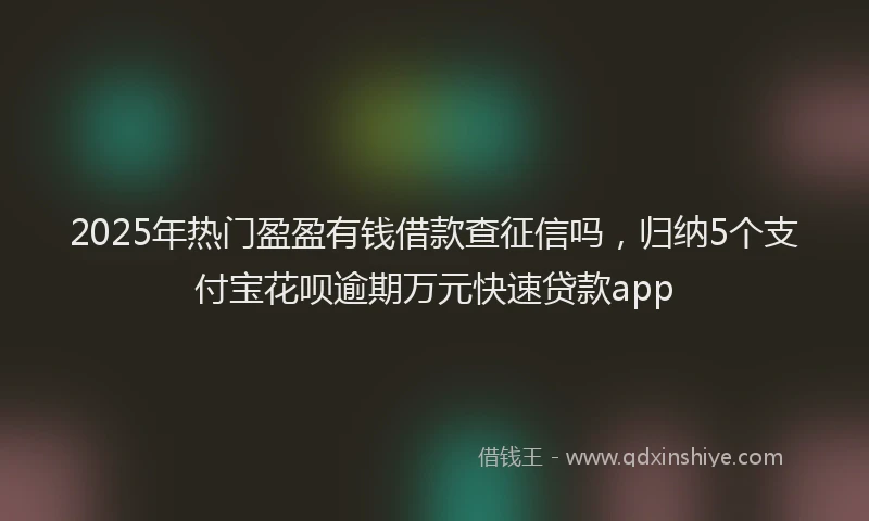 2025年热门盈盈有钱借款查征信吗，归纳5个支付宝花呗逾期万元快速贷款app