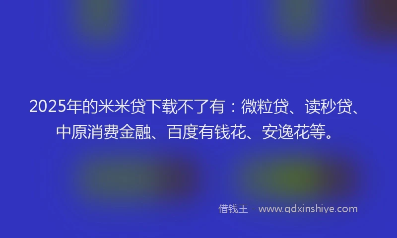 2025年的米米贷下载不了有：微粒贷、读秒贷、中原消费金融、百度有钱花、安逸花等。