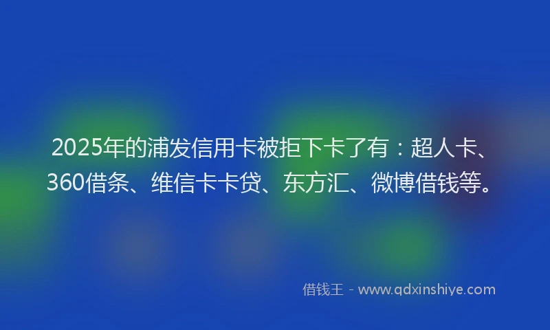 2025年的浦发信用卡被拒下卡了有：超人卡、360借条、维信卡卡贷、东方汇、微博借钱等。