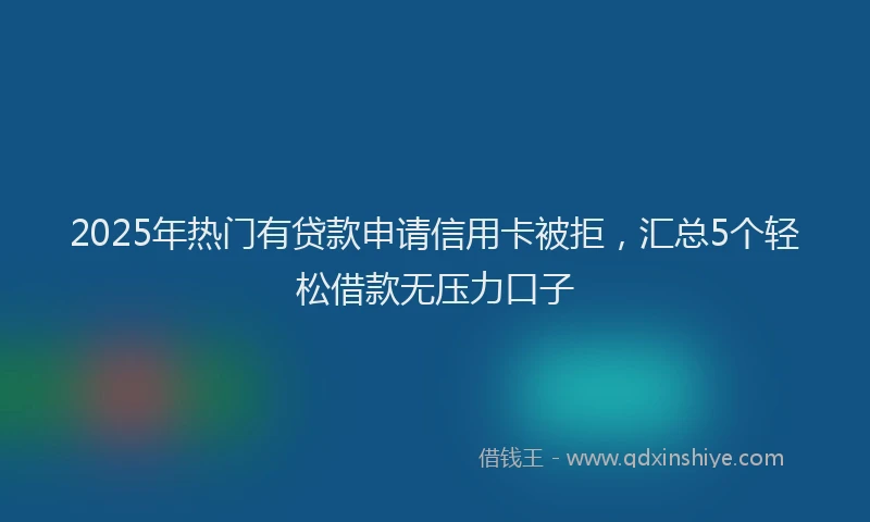 2025年热门有贷款申请信用卡被拒，汇总5个轻松借款无压力口子