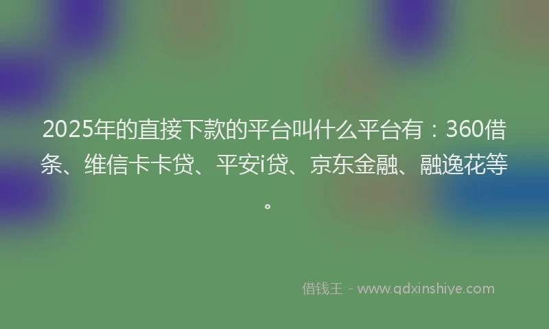 2025年的直接下款的平台叫什么平台有：360借条、维信卡卡贷、平安i贷、京东金融、融逸花等。