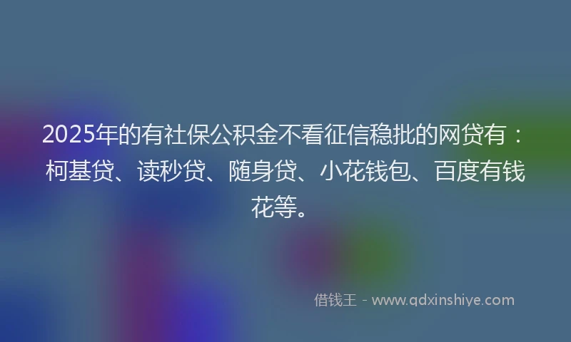 2025年的有社保公积金不看征信稳批的网贷有：柯基贷、读秒贷、随身贷、小花钱包、百度有钱花等。