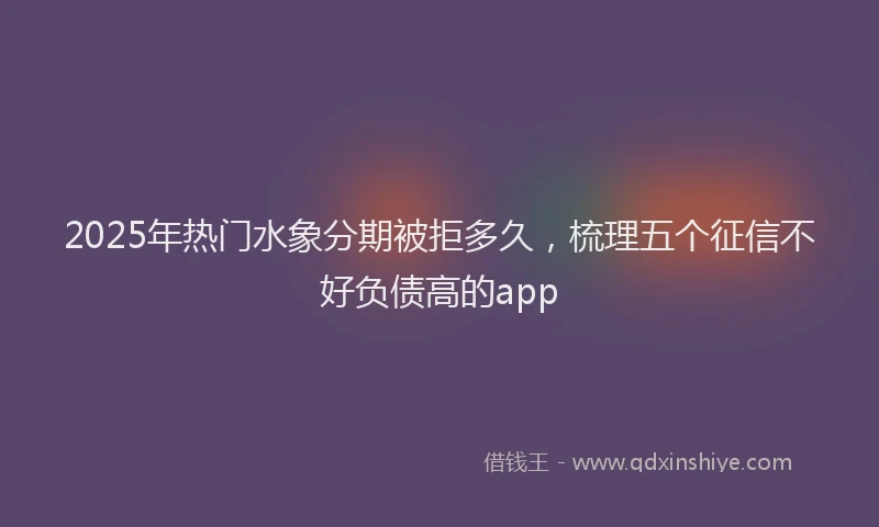 2025年热门水象分期被拒多久，梳理五个征信不好负债高的app