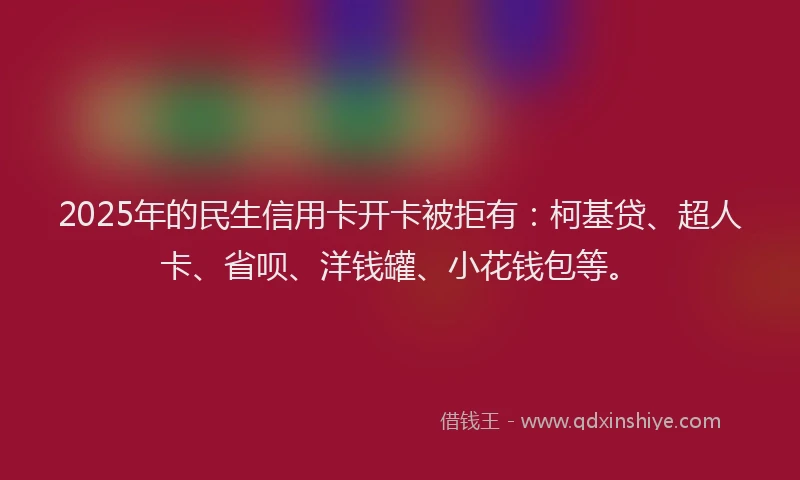 2025年的民生信用卡开卡被拒有：柯基贷、超人卡、省呗、洋钱罐、小花钱包等。