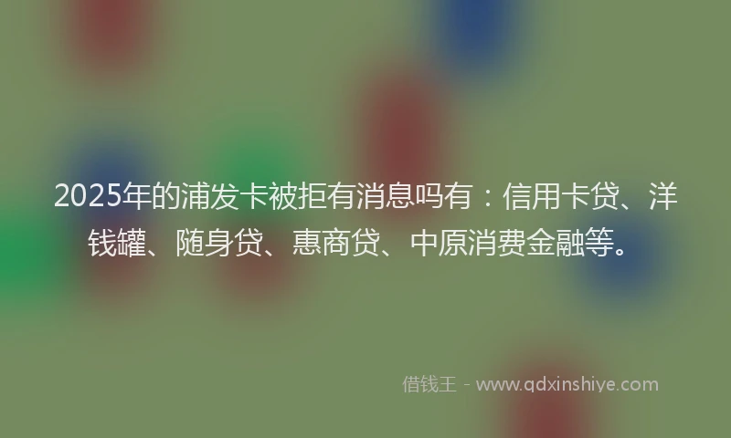 2025年的浦发卡被拒有消息吗有：信用卡贷、洋钱罐、随身贷、惠商贷、中原消费金融等。