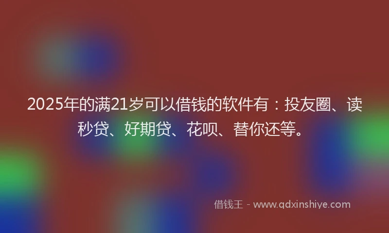 2025年的满21岁可以借钱的软件有：投友圈、读秒贷、好期贷、花呗、替你还等。