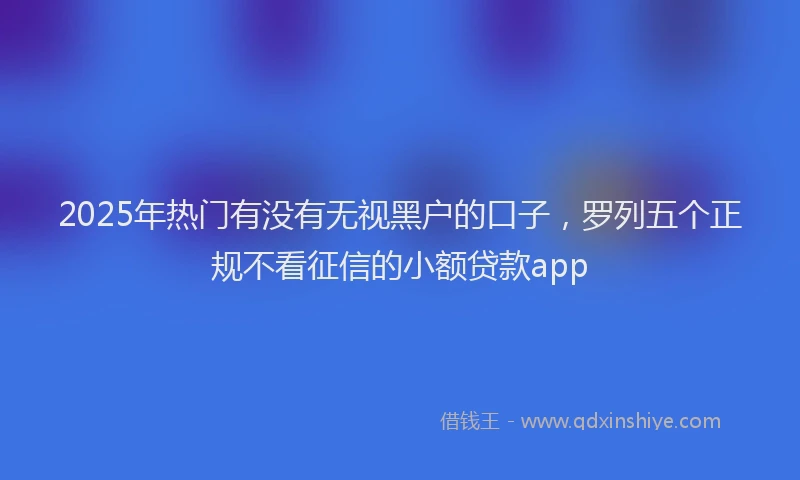 2025年热门有没有无视黑户的口子，罗列五个正规不看征信的小额贷款app
