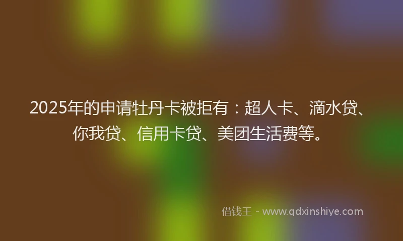2025年的申请牡丹卡被拒有：超人卡、滴水贷、你我贷、信用卡贷、美团生活费等。