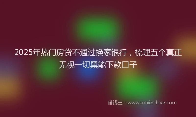 2025年热门房贷不通过换家银行，梳理五个真正无视一切黑能下款口子