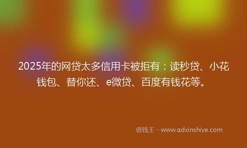 2025年的网贷太多信用卡被拒有：读秒贷、小花钱包、替你还、e微贷、百度有钱花等。
