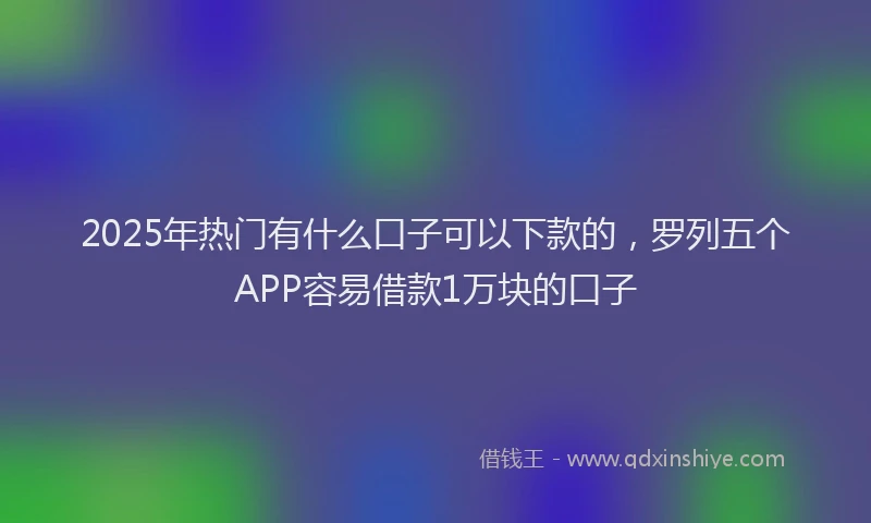 2025年热门有什么口子可以下款的，罗列五个APP容易借款1万块的口子