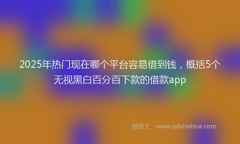2025年热门现在哪个平台容易借到钱，概括5个无视黑白百分百下款的借款app