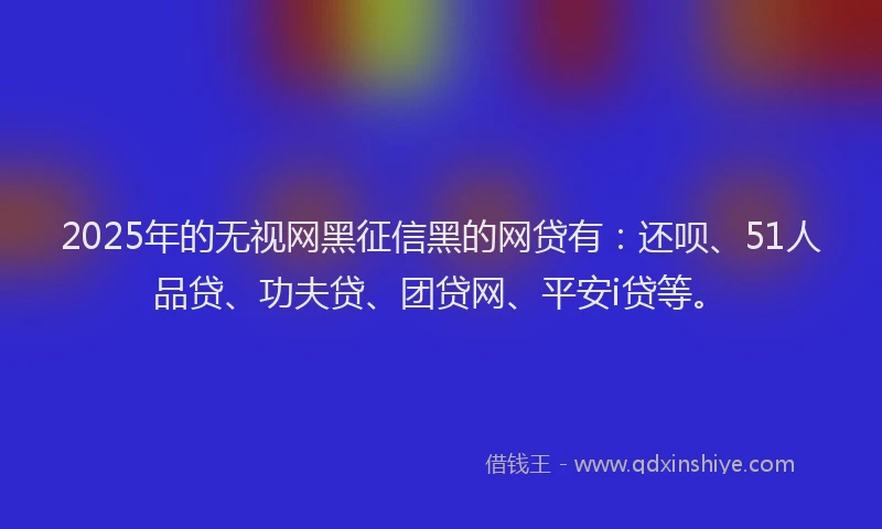 2025年的无视网黑征信黑的网贷有：还呗、51人品贷、功夫贷、团贷网、平安i贷等。