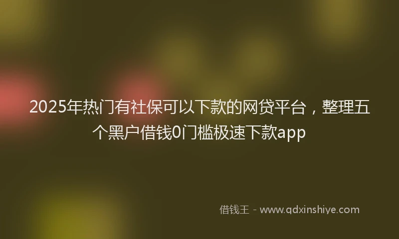 2025年热门有社保可以下款的网贷平台，整理五个黑户借钱0门槛极速下款app