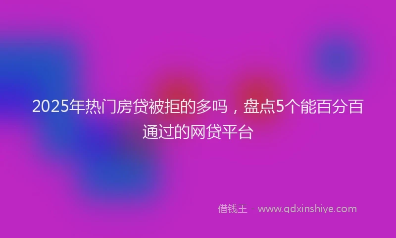 2025年热门房贷被拒的多吗，盘点5个能百分百通过的网贷平台