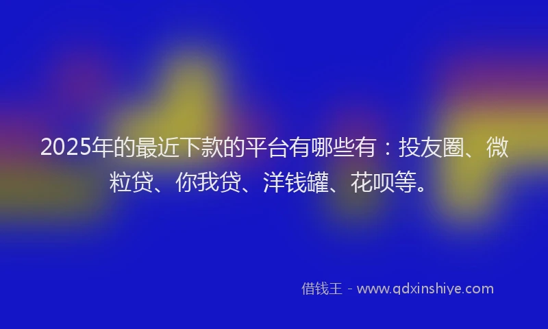 2025年的最近下款的平台有哪些有：投友圈、微粒贷、你我贷、洋钱罐、花呗等。