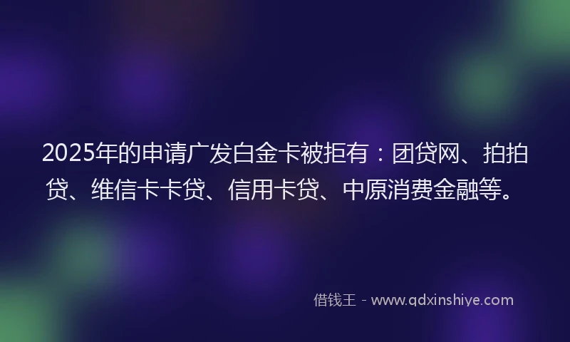 2025年的申请广发白金卡被拒有：团贷网、拍拍贷、维信卡卡贷、信用卡贷、中原消费金融等。