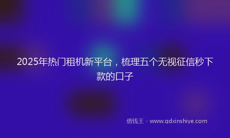 2025年热门租机新平台，梳理五个无视征信秒下款的口子