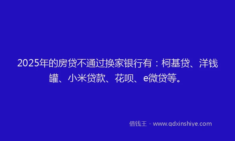 2025年的房贷不通过换家银行有：柯基贷、洋钱罐、小米贷款、花呗、e微贷等。