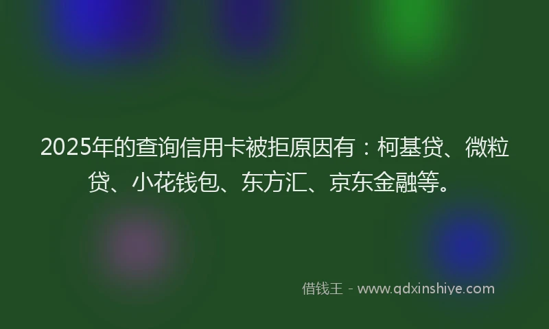 2025年的查询信用卡被拒原因有：柯基贷、微粒贷、小花钱包、东方汇、京东金融等。