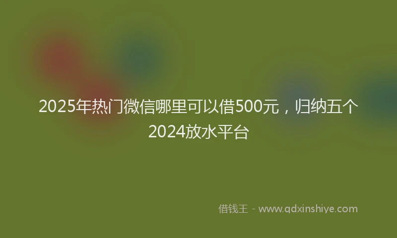 2025年热门微信哪里可以借500元，归纳五个2024放水平台
