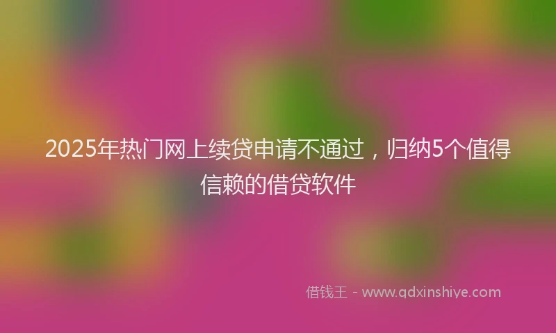 2025年热门网上续贷申请不通过，归纳5个值得信赖的借贷软件