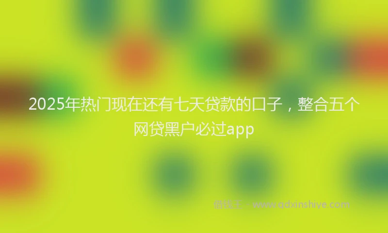 2025年热门现在还有七天贷款的口子，整合五个网贷黑户必过app