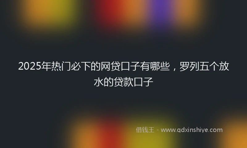 2025年热门必下的网贷口子有哪些，罗列五个放水的贷款口子