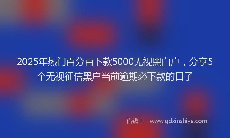 2025年热门百分百下款5000无视黑白户，分享5个无视征信黑户当前逾期必下款的口子