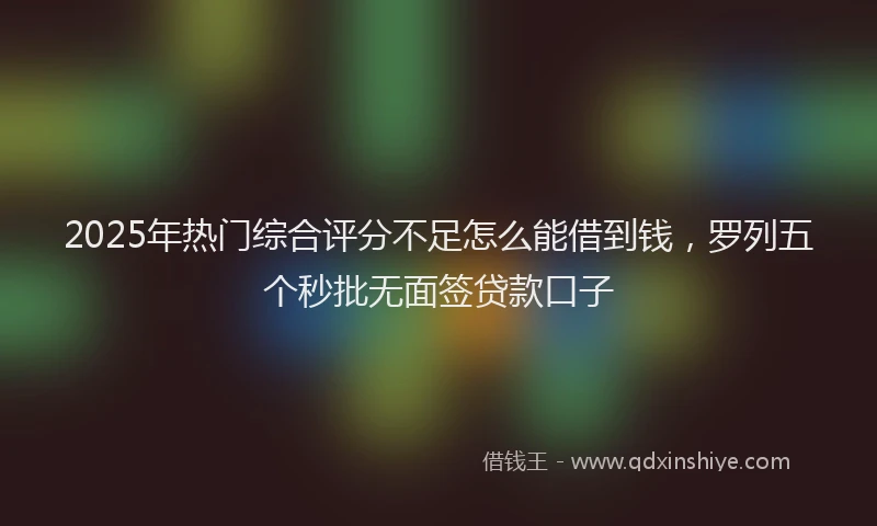 2025年热门综合评分不足怎么能借到钱，罗列五个秒批无面签贷款口子