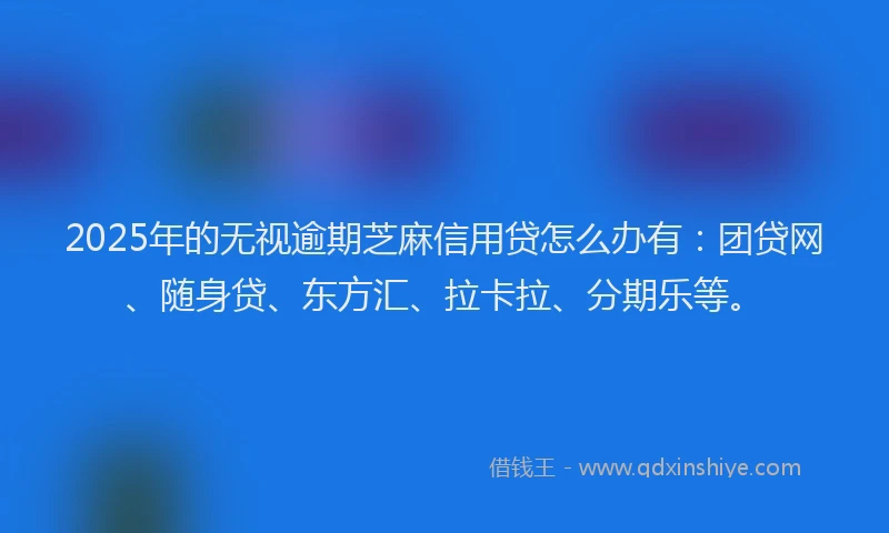 2025年的无视逾期芝麻信用贷怎么办有：团贷网、随身贷、东方汇、拉卡拉、分期乐等。