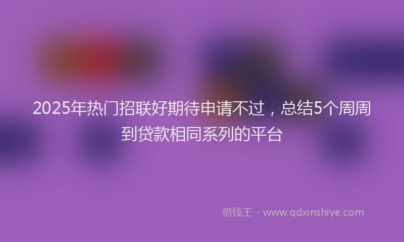 2025年热门招联好期待申请不过，总结5个周周到贷款相同系列的平台