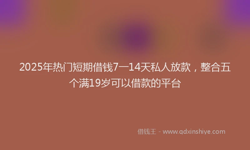 2025年热门短期借钱7一14天私人放款，整合五个满19岁可以借款的平台