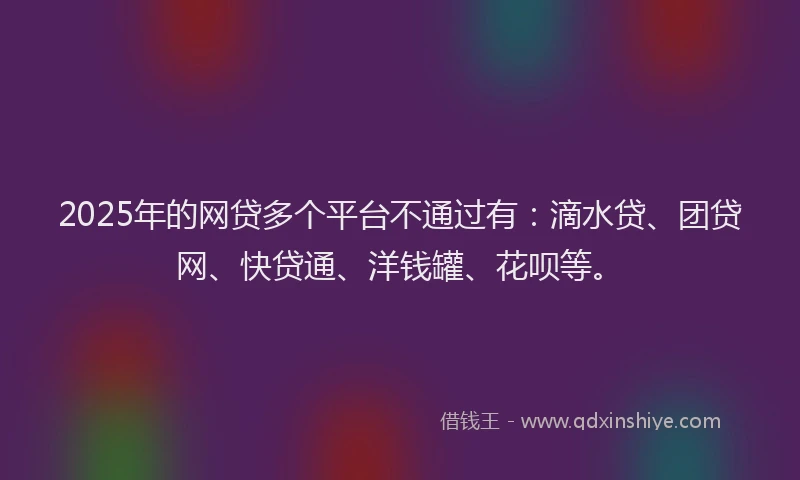 2025年的网贷多个平台不通过有：滴水贷、团贷网、快贷通、洋钱罐、花呗等。