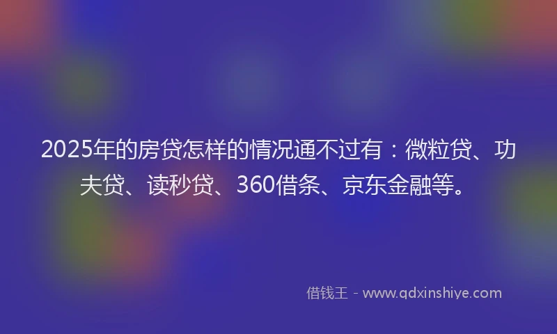 2025年的房贷怎样的情况通不过有：微粒贷、功夫贷、读秒贷、360借条、京东金融等。