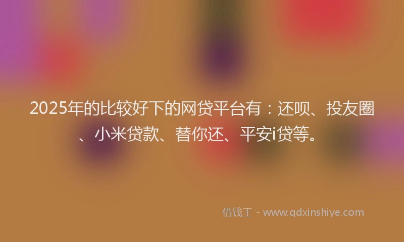 2025年的比较好下的网贷平台有：还呗、投友圈、小米贷款、替你还、平安i贷等。