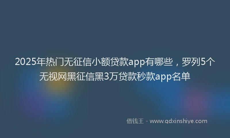 2025年热门无征信小额贷款app有哪些，罗列5个无视网黑征信黑3万贷款秒款app名单