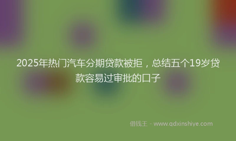 2025年热门汽车分期贷款被拒，总结五个19岁贷款容易过审批的口子
