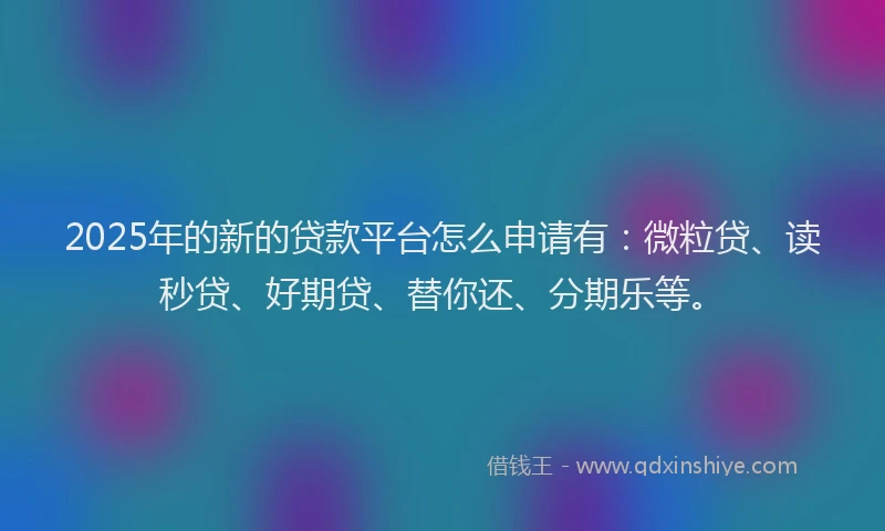 2025年的新的贷款平台怎么申请有：微粒贷、读秒贷、好期贷、替你还、分期乐等。