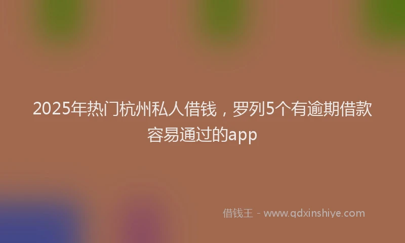 2025年热门杭州私人借钱，罗列5个有逾期借款容易通过的app