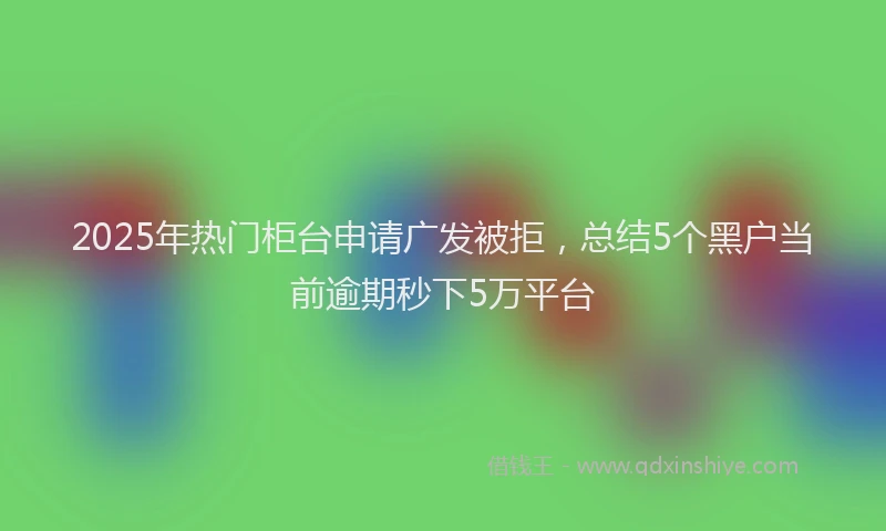 2025年热门柜台申请广发被拒，总结5个黑户当前逾期秒下5万平台