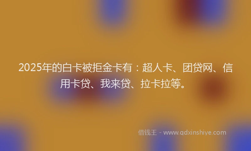 2025年的白卡被拒金卡有：超人卡、团贷网、信用卡贷、我来贷、拉卡拉等。