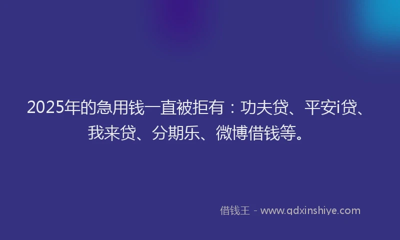 2025年的急用钱一直被拒有：功夫贷、平安i贷、我来贷、分期乐、微博借钱等。