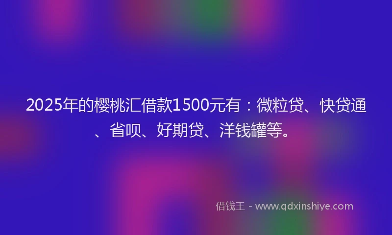 2025年的樱桃汇借款1500元有：微粒贷、快贷通、省呗、好期贷、洋钱罐等。