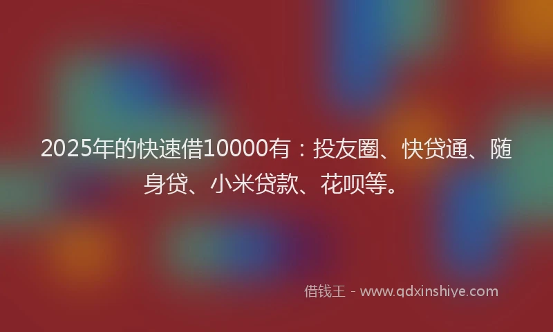 2025年的快速借10000有：投友圈、快贷通、随身贷、小米贷款、花呗等。