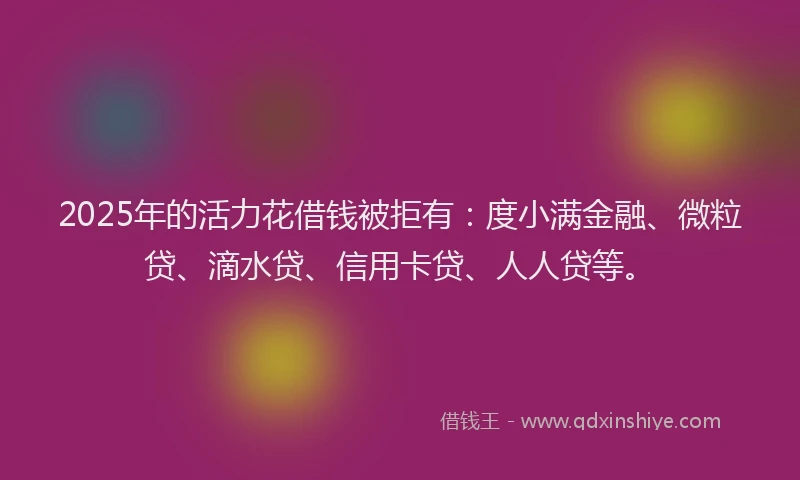 2025年的活力花借钱被拒有：度小满金融、微粒贷、滴水贷、信用卡贷、人人贷等。