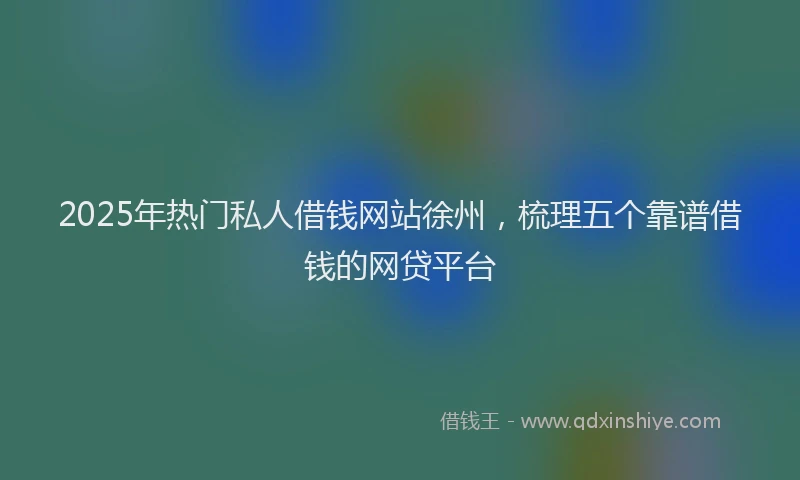 2025年热门私人借钱网站徐州，梳理五个靠谱借钱的网贷平台