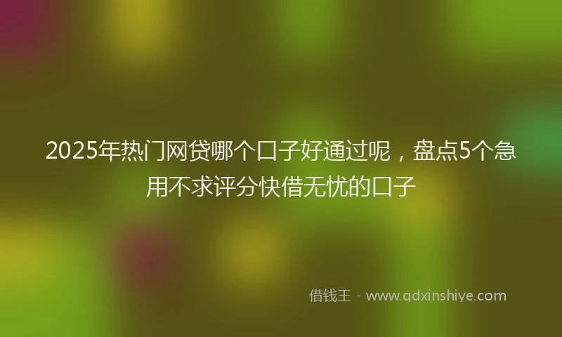 2025年热门网贷哪个口子好通过呢，盘点5个急用不求评分快借无忧的口子